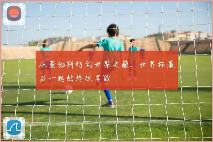 从曼彻斯特到世界之巅：世界杯最后一轮的终极考验