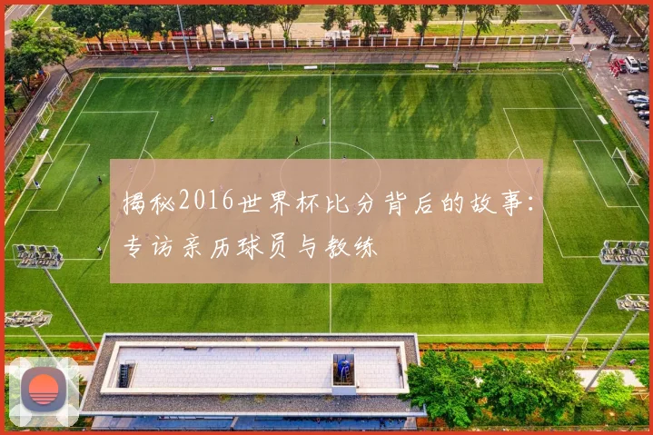 揭秘2016世界杯比分背后的故事：专访亲历球员与教练
