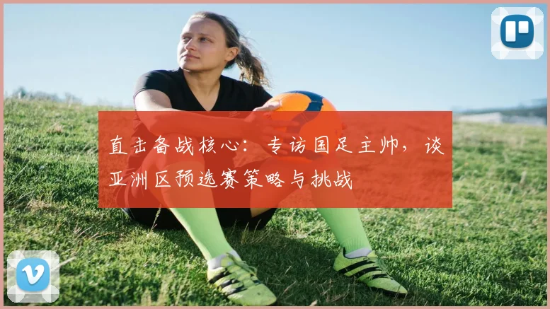 直击备战核心：专访国足主帅，谈亚洲区预选赛策略与挑战