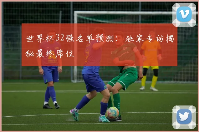 世界杯32强名单预测：独家专访揭秘最终席位