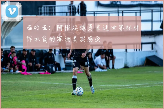 面对面：阿根廷球员亲述世界杯对阵冰岛的赛场真实感受