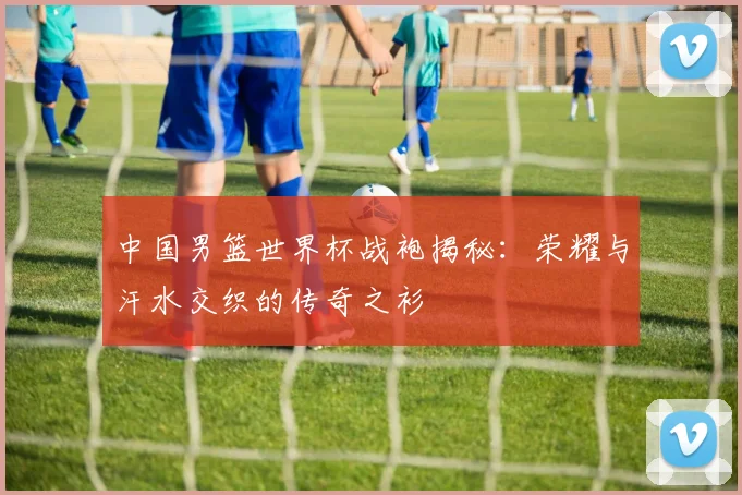 中国男篮世界杯战袍揭秘：荣耀与汗水交织的传奇之衫