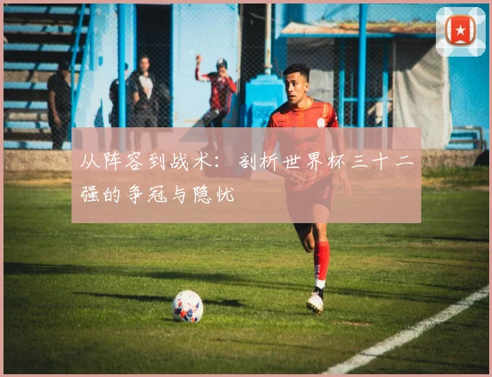 从阵容到战术：剖析世界杯三十二强的争冠与隐忧