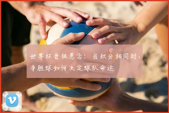 世界杯晋级悬念：当积分相同时，净胜球如何决定球队命运
