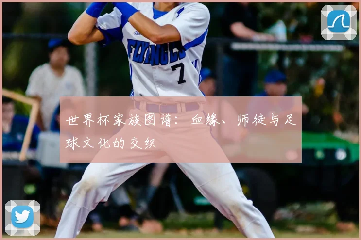 世界杯家族图谱:血缘、师徒与足球文化的交织