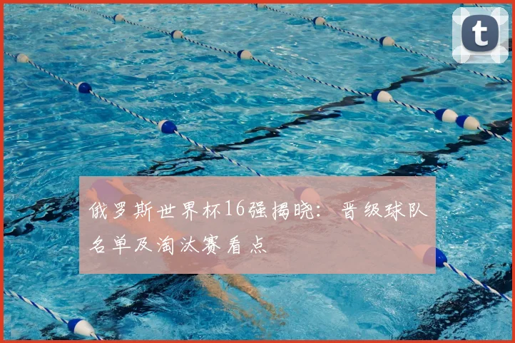 俄罗斯世界杯16强揭晓:晋级球队名单及淘汰赛看点