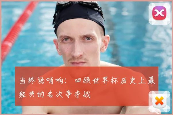 当终场哨响:回顾世界杯历史上最经典的名次争夺战