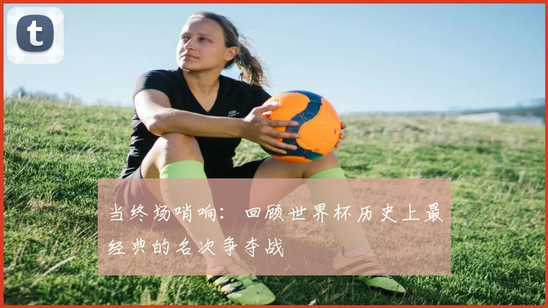 当终场哨响:回顾世界杯历史上最经典的名次争夺战